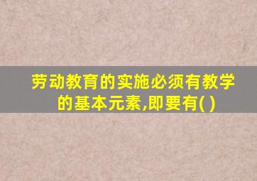 劳动教育的实施必须有教学的基本元素,即要有( )